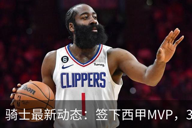 骑士最新动态：签下西甲MVP，3换1交易方案曝光，潜力3D球员或将加盟